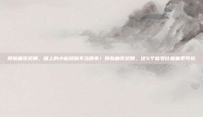 静脉曲张初期，腿上的小蚯蚓别不当回事！静脉曲张初期，这5个信号比疼痛更可怕