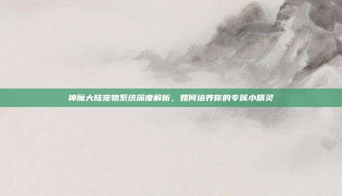 神魔大陆宠物系统深度解析，如何培养你的专属小精灵