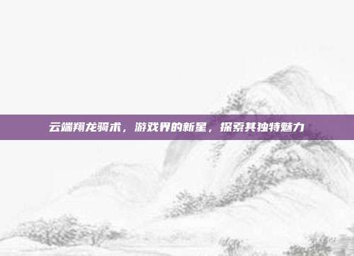 云端翔龙骑术,游戏界的新星,探索其独特魅力