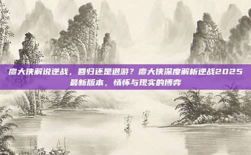 廖大侠解说逆战，回归还是退游？廖大侠深度解析逆战2025最新版本，情怀与现实的博弈