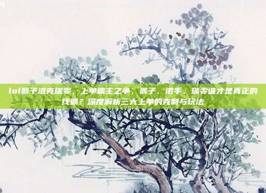 lol猴子洛克瑞雯，上单霸主之争，猴子、诺手、瑞雯谁才是真正的线霸？深度解析三大上单的克制与玩法