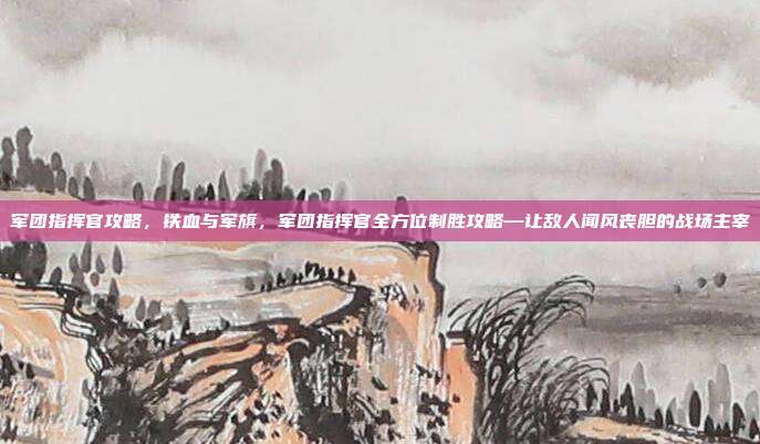 军团指挥官攻略，铁血与军旗，军团指挥官全方位制胜攻略—让敌人闻风丧胆的战场主宰