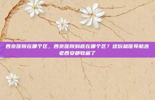 西京医院在哪个区，西京医院到底在哪个区？这份就医导航连老西安都收藏了