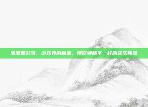 泡泡堂影院,游戏界的新星,带你领略不一样的娱乐体验