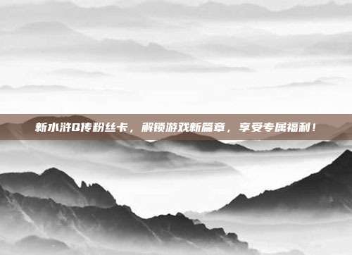 新水浒Q传粉丝卡,解锁游戏新篇章,享受专属福利!