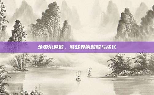 戈贝尔道歉,游戏界的和解与成长