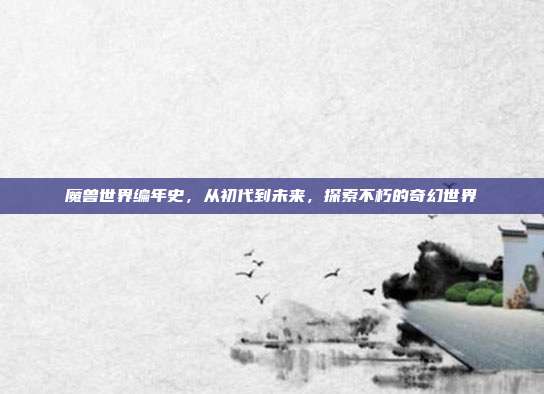 魔兽世界编年史,从初代到未来,探索不朽的奇幻世界