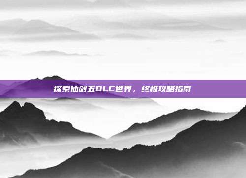 探索仙剑五DLC世界，终极攻略指南