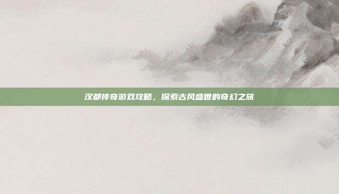 汉都传奇游戏攻略,探索古风盛世的奇幻之旅