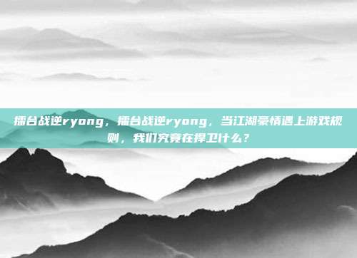 擂台战逆ryong，擂台战逆ryong，当江湖豪情遇上游戏规则，我们究竟在捍卫什么？