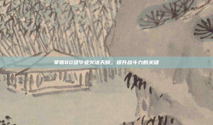 掌握80级毕业火法天赋,提升战斗力的关键