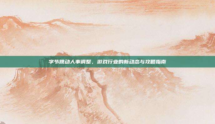 字节跳动人事调整,游戏行业的新动态与攻略指南