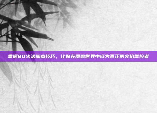 掌握80火法加点技巧,让你在魔兽世界中成为真正的火焰掌控者