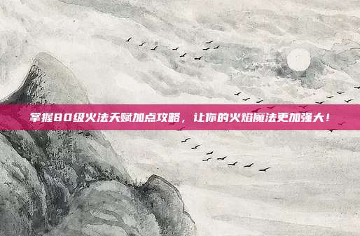 掌握80级火法天赋加点攻略,让你的火焰魔法更加强大!