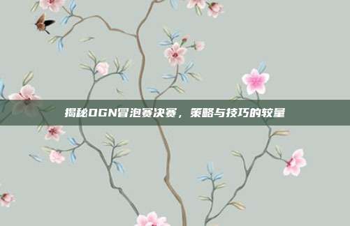 揭秘OGN冒泡赛决赛,策略与技巧的较量