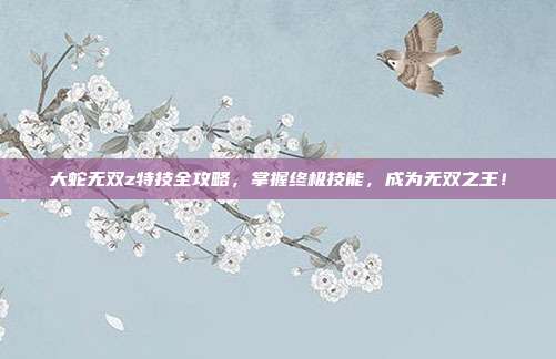 大蛇无双z特技全攻略,掌握终极技能,成为无双之王!