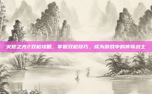 火炬之光2双枪攻略，掌握双枪技巧，成为游戏中的传奇战士