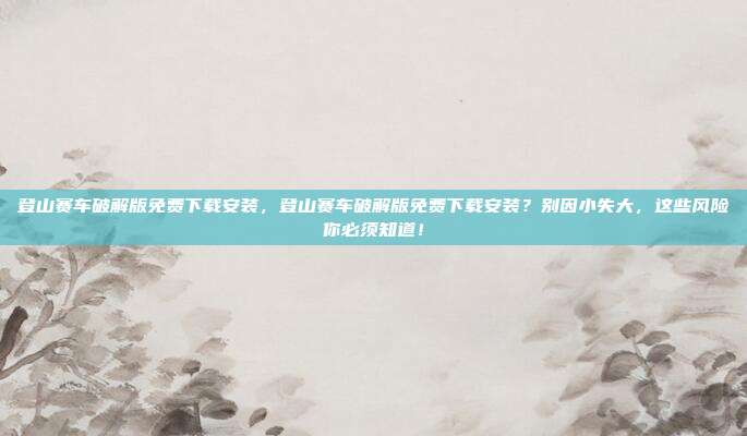 登山赛车破解版免费下载安装，登山赛车破解版免费下载安装？别因小失大，这些风险你必须知道！