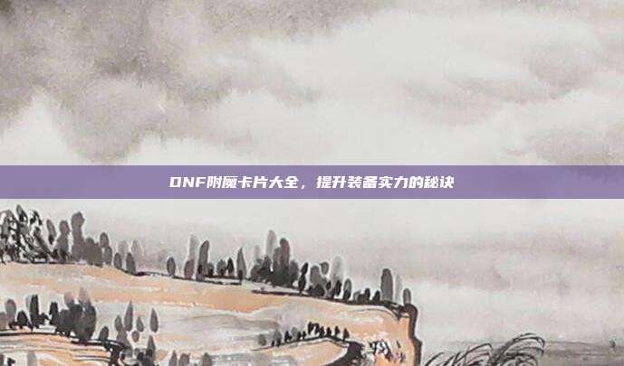 DNF附魔卡片大全，提升装备实力的秘诀