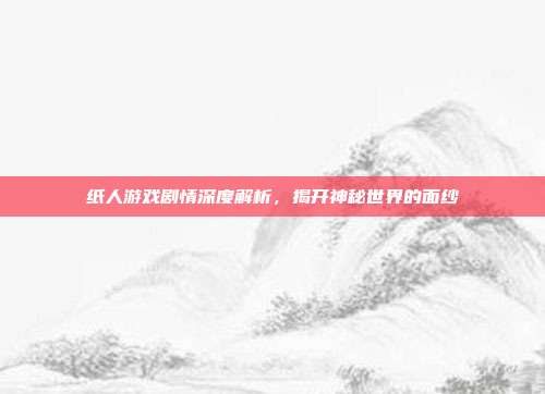 纸人游戏剧情深度解析,揭开神秘世界的面纱