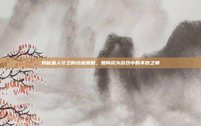 揭秘鱼人守卫的终极策略,如何成为游戏中的不败之师