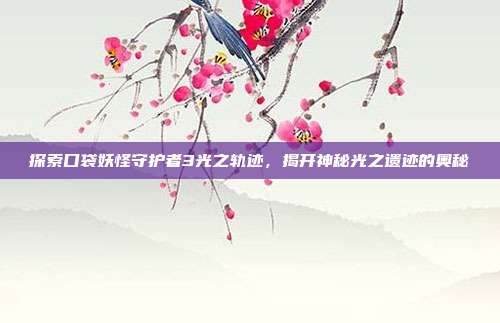 探索口袋妖怪守护者3光之轨迹,揭开神秘光之遗迹的奥秘