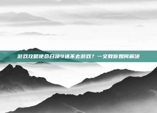 游戏攻略使命召唤9进不去游戏？一文教你如何解决