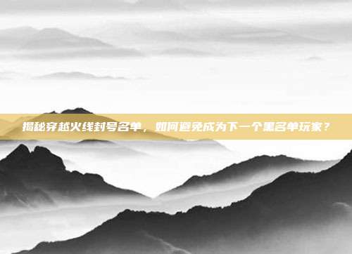 揭秘穿越火线封号名单，如何避免成为下一个黑名单玩家？