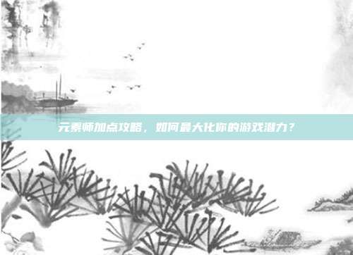 元素师加点攻略,如何最大化你的游戏潜力?
