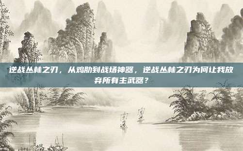 逆战丛林之刃，从鸡肋到战场神器，逆战丛林之刃为何让我放弃所有主武器？