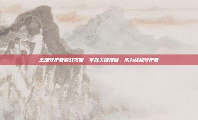 王座守护者游戏攻略,掌握关键技能,成为终极守护者