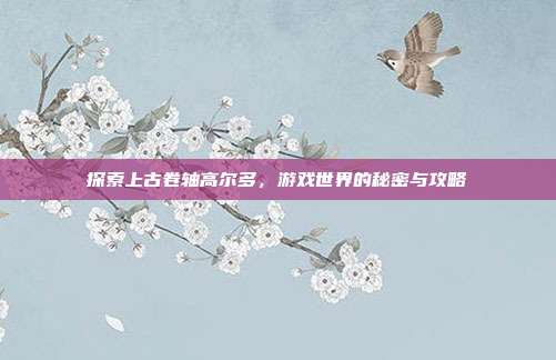 探索上古卷轴高尔多，游戏世界的秘密与攻略