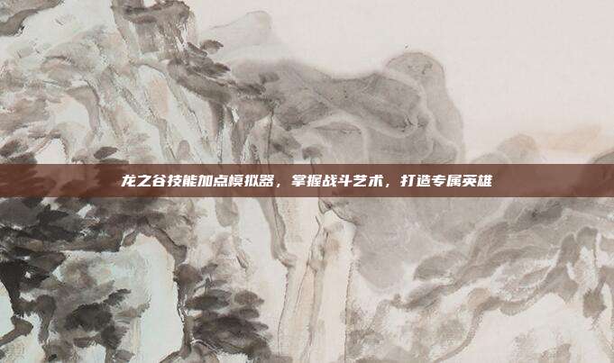 龙之谷技能加点模拟器，掌握战斗艺术，打造专属英雄