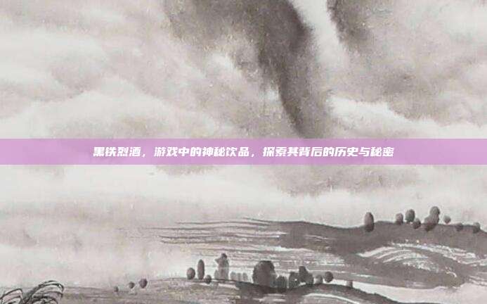 黑铁烈酒,游戏中的神秘饮品,探索其背后的历史与秘密