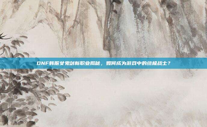 DNF韩服女鬼剑新职业揭秘,如何成为游戏中的终极战士?