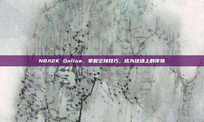 NBA2K Online,掌握空接技巧,成为球场上的传奇
