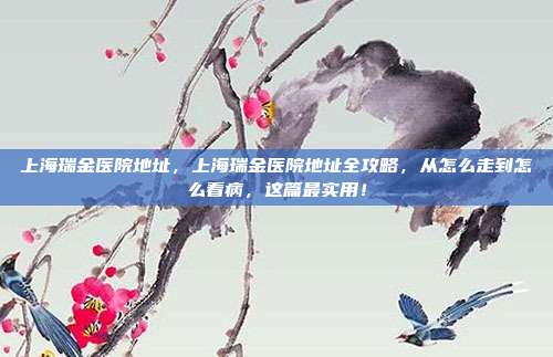 上海瑞金医院地址，上海瑞金医院地址全攻略，从怎么走到怎么看病，这篇最实用！