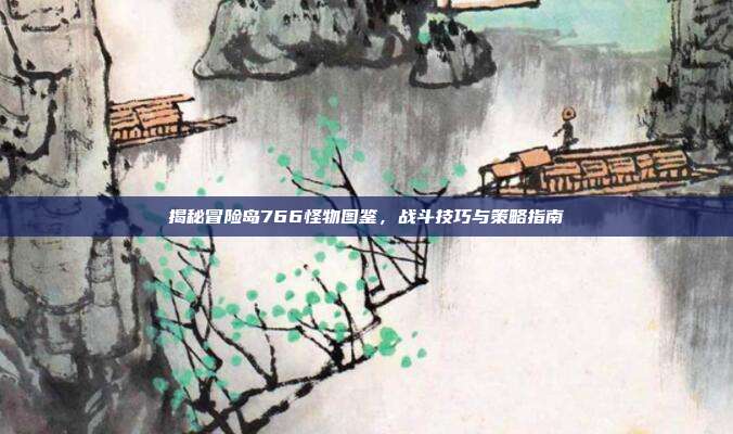 揭秘冒险岛766怪物图鉴,战斗技巧与策略指南