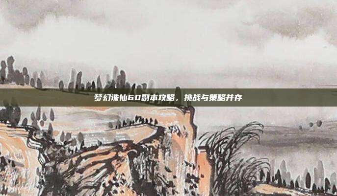 梦幻诛仙60副本攻略,挑战与策略并存