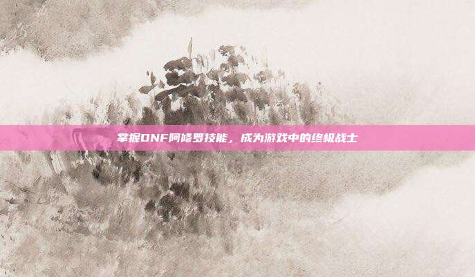 掌握DNF阿修罗技能,成为游戏中的终极战士