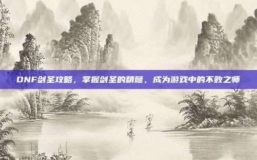 DNF剑圣攻略,掌握剑圣的精髓,成为游戏中的不败之师