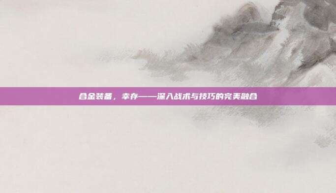 合金装备，幸存——深入战术与技巧的完美融合