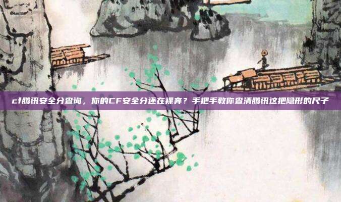 cf腾讯安全分查询，你的CF安全分还在裸奔？手把手教你查清腾讯这把隐形的尺子