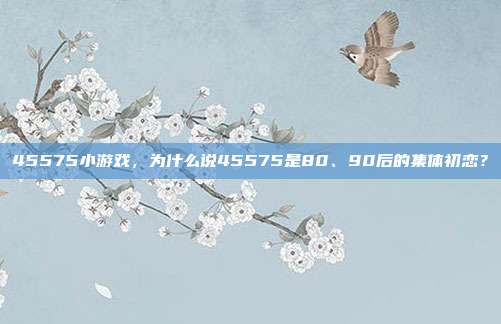 45575小游戏，为什么说45575是80、90后的集体初恋？
