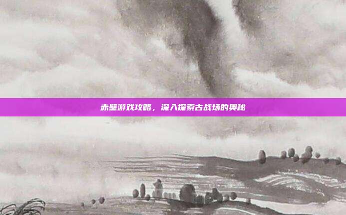 赤壁游戏攻略,深入探索古战场的奥秘