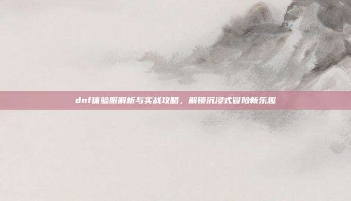 dnf体验服解析与实战攻略,解锁沉浸式冒险新乐趣