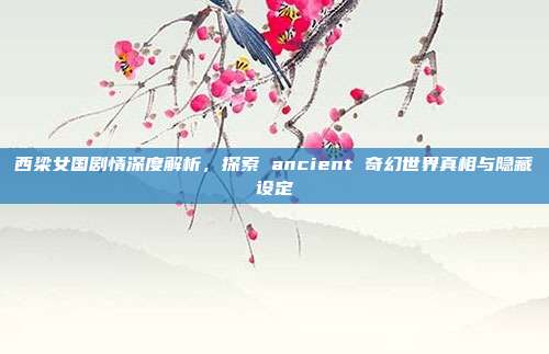 西梁女国剧情深度解析,探索 ancient 奇幻世界真相与隐藏设定