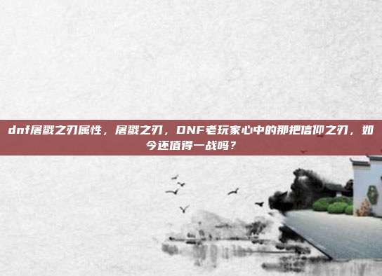 dnf屠戮之刃属性，屠戮之刃，DNF老玩家心中的那把信仰之刃，如今还值得一战吗？