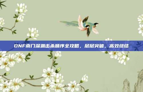 DNF南门深渊击杀顺序全攻略,层层突破,高效终结