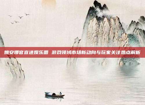 姚安娜官宣进娱乐圈 游戏领域市场新动向与玩家关注热点解析